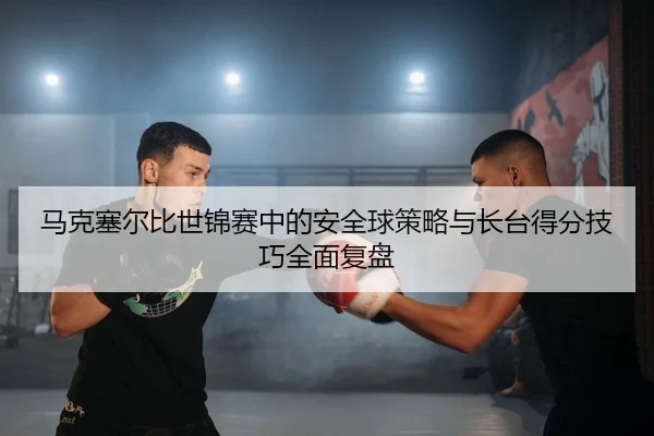 马克塞尔比世锦赛中的安全球策略与长台得分技巧全面复盘