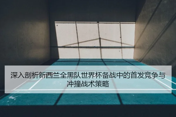 深入剖析新西兰全黑队世界杯备战中的首发竞争与冲撞战术策略